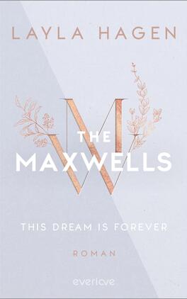 This Dream is Forever Das Buchcover zeigt einen hellen, sanften Hintergrund mit einem schimmernden, matten Finish. Zentral platziert ist der große, stilisierte Buchstabe „W“ in Roségold, umgeben von zarten floralen Elementen. Oben ist der Name der Autorin „LAYLA HAGEN“ in eleganter Schriftart dargestellt. Unter dem „W“ steht der Titel „THE MAXWELLS“ in klaren, weißen Buchstaben. Darunter befindet sich der Untertitel „THIS DREAM IS FOREVER“ und das Wort „ROMAN“, beide in dezentem, kleinerem Text.