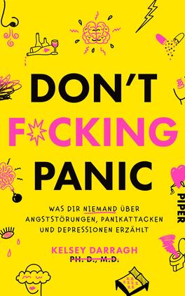 Don't f*cking panic Das Buchcover zeigt einen auffälligen gelben Hintergrund, auf dem in großen, schwarzen Buchstaben der Titel „DON'T F*CKING PANIC“ prangt. Darunter steht in einer kleineren, schwarzen Schrift der Untertitel „was dir niemand über angststörungen, panikattacken und depressionen erzählt“. Links und rechts sind verschiedene naive Illustrationen in Pink und Schwarz, die Emotionen und Gedanken darstellen, darunter eine Wolke, Augen und ein Herz. Der Name der Autorin „Kelsey Darragh, Ph.D., M.D.“ ist ganz unten in schmaler Schrift platziert.