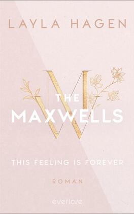 This Feeling is Forever Das Buchcover zeigt einen zarten, hellrosafarbenen Hintergrund mit goldenen Akzenten. In der Mitte prangt ein großes, stilisiertes „M“, das von feinen Blumenornamenten umrahmt wird. Der Titel „THE MAXWELLS“ ist in großen, weißen Buchstaben gestaltet, darunter steht der Untertitel „THIS FEELING IS FOREVER“ in kleinerer, eleganter Schrift. Der Autorennamen „LAYLA HAGEN“ befindet sich oben auf dem Cover, ebenfalls in weißer Schrift. Die Gesamtatmosphäre wirkt elegant und romantisch.