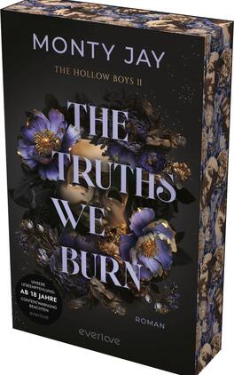 The Truths we burn Das Buchcover zeigt einen dunklen, mystischen Hintergrund, der mit blühenden, lila und goldenen Blumen verziert ist. Im Vordergrund sind zwei Gesichtshälften, die sich fast berühren, und die Augen sind verdeckt. In eleganter, großer Schrift steht der Titel „THE TRUTHS WE BURN“ in Weiß, ergänzt durch die kleinere Schrift „Roman“ am unteren Rand. Der Autorennamen „MONTY JAY“ sowie der Hinweis „THE HOLLOW BOYS II“ sind ebenfalls sichtbar. In der unteren linken Ecke befindet sich ein Hinweis zur Altersfreigabe: „AB 18 JAHRE“.