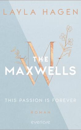 This Passion is Forever Das Buchcover zeigt einen hellblauen Hintergrund mit sanften geometrischen Formen. Im Mittelpunkt steht der Titel „THE MAXWELLS“, wobei die Buchstaben in großen, weißen Großbuchstaben gestaltet sind. Ein goldfarbener Buchstabe „W“ ist mittig platziert und von graphischen Blüten verziert. Unter dem Titel steht der Untertitel „THIS PASSION IS FOREVER“ in kleinerer Schrift. Am unteren Rand befindet sich der Hinweis „ROMAN“ in dezentem, weißem Schriftzug. Der Autorinnenname „LAYLA HAGEN“ steht oben in eleganter, goldfarbener Schrift.